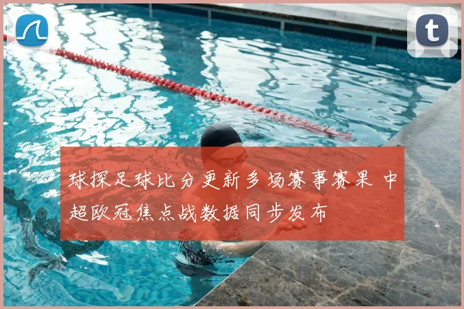 球探足球比分更新多场赛事赛果 中超欧冠焦点战数据同步发布