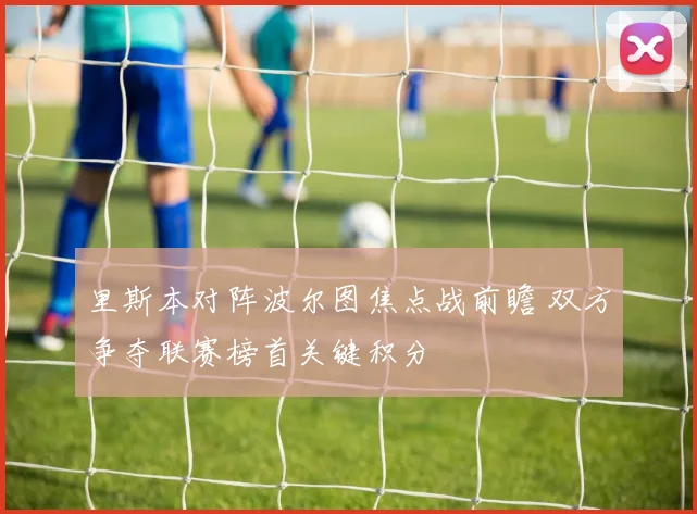 里斯本对阵波尔图焦点战前瞻 双方争夺联赛榜首关键积分