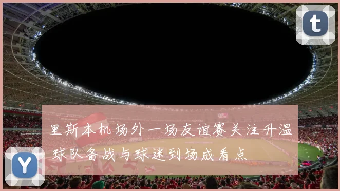 里斯本机场外一场友谊赛关注升温 球队备战与球迷到场成看点