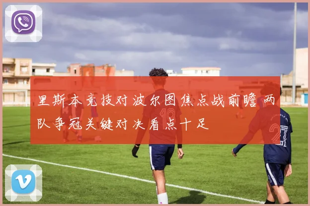 里斯本竞技对波尔图焦点战前瞻 两队争冠关键对决看点十足