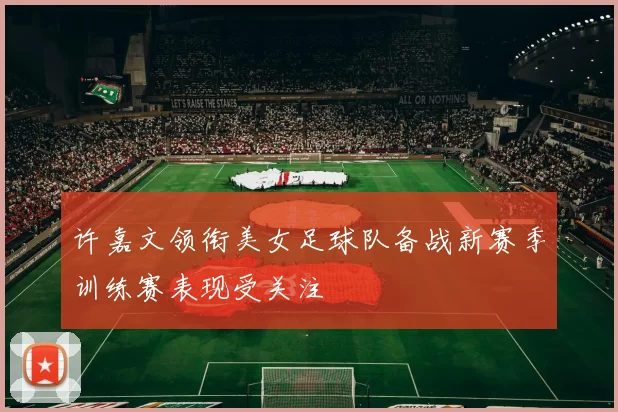 许嘉文领衔美女足球队备战新赛季训练赛表现受关注