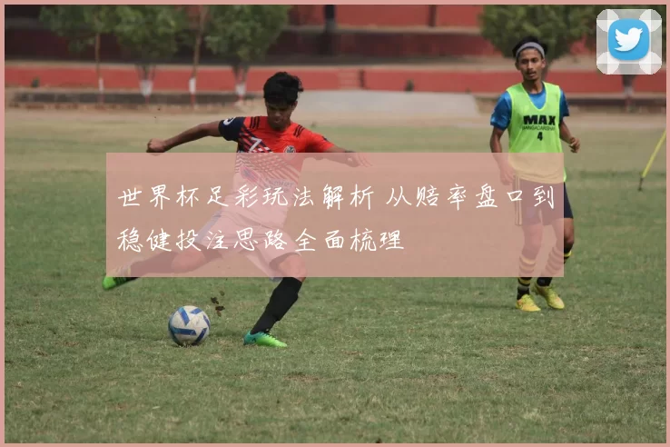 世界杯足彩玩法解析 从赔率盘口到稳健投注思路全面梳理
