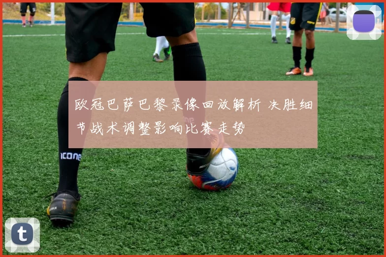 欧冠巴萨巴黎录像回放解析 决胜细节战术调整影响比赛走势