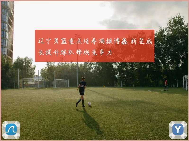 辽宁男篮重点培养满振博鑫 新星成长提升球队锋线竞争力