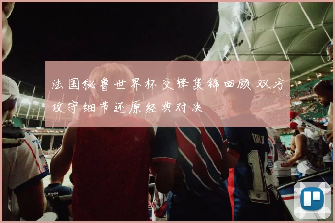 法国秘鲁世界杯交锋集锦回顾 双方攻守细节还原经典对决