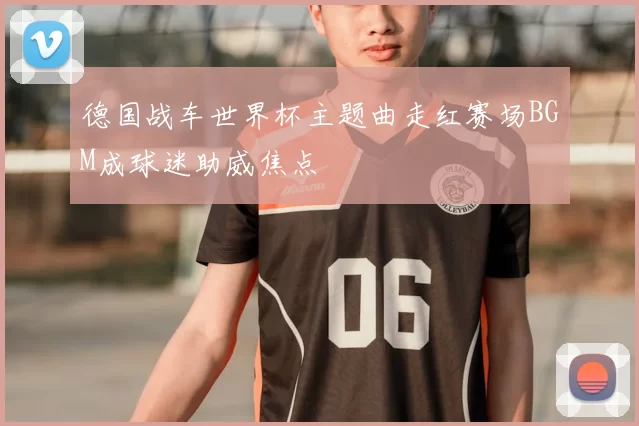 德国战车世界杯主题曲走红赛场BGM成球迷助威焦点