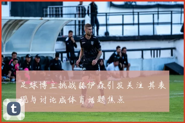 足球博主挑战赫伊森引发关注 其表现与讨论成体育话题焦点