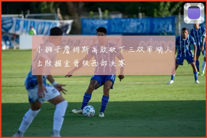 小狮子詹姆斯高效砍下三双率湖人击败掘金晋级西部决赛