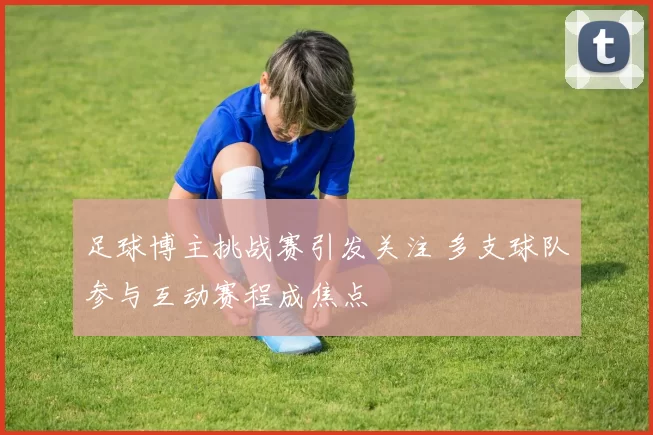 足球博主挑战赛引发关注 多支球队参与互动赛程成焦点