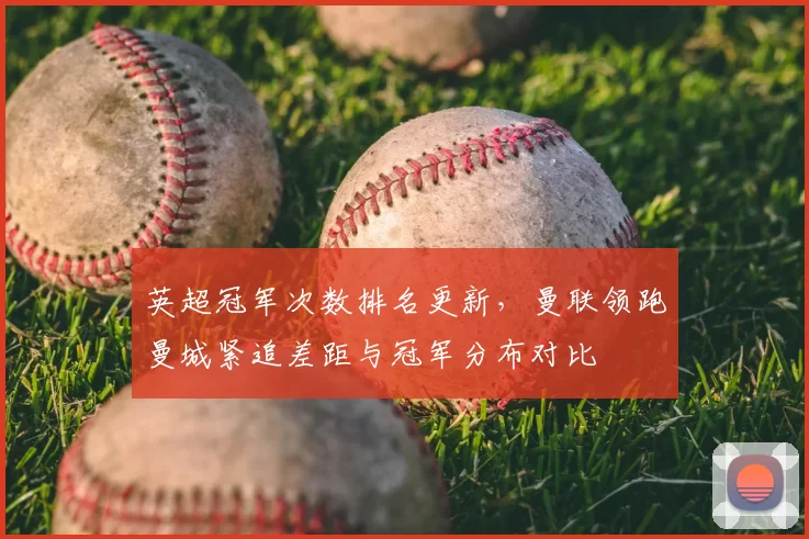 英超冠军次数排名更新，曼联领跑曼城紧追差距与冠军分布对比