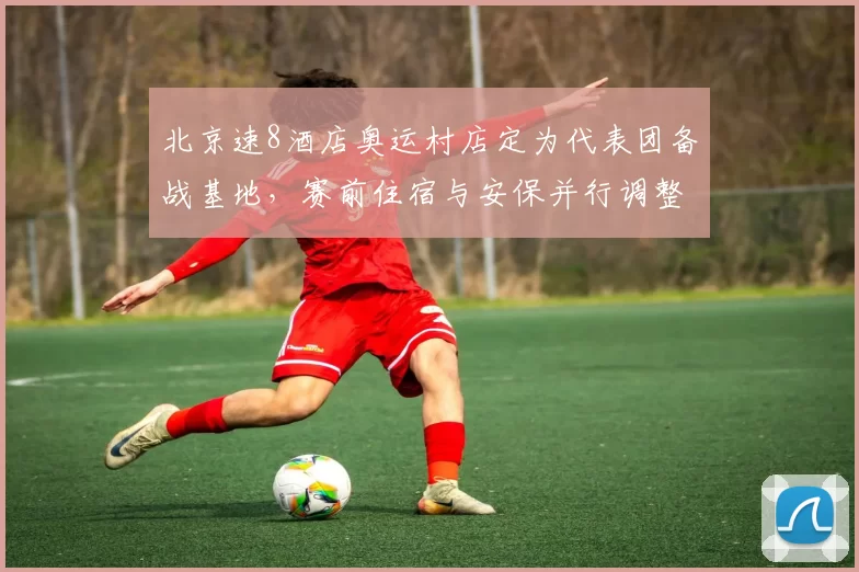 北京速8酒店奥运村店定为代表团备战基地，赛前住宿与安保并行调整