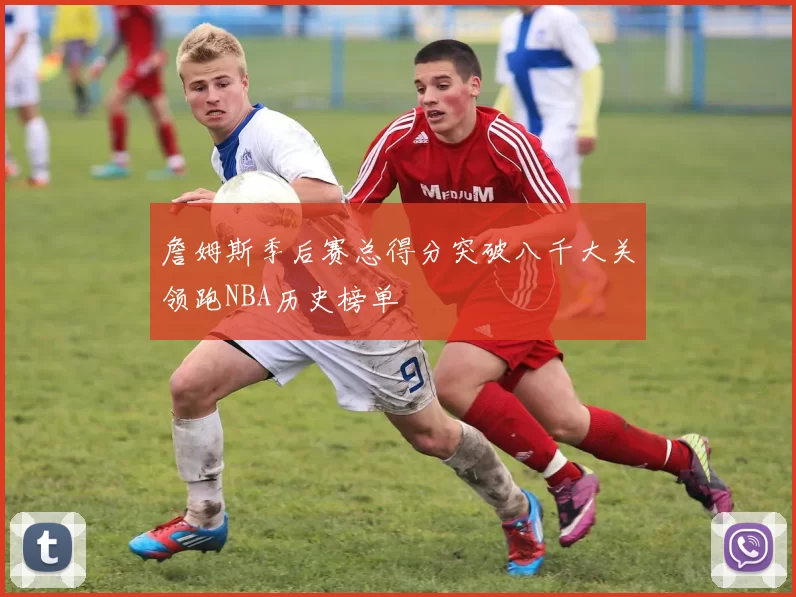 詹姆斯季后赛总得分突破八千大关领跑NBA历史榜单
