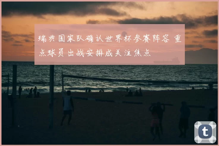 瑞典国家队确认世界杯参赛阵容 重点球员出战安排成关注焦点