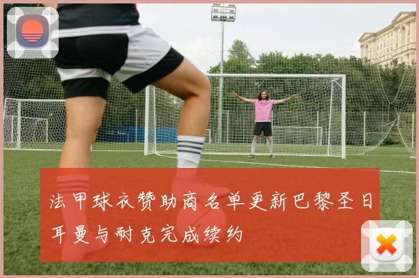 法甲球衣赞助商名单更新巴黎圣日耳曼与耐克完成续约