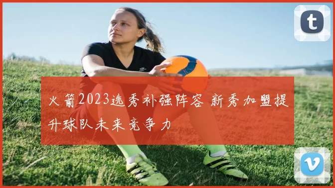 火箭2023选秀补强阵容 新秀加盟提升球队未来竞争力