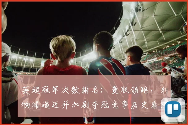 英超冠军次数排名：曼联领跑，利物浦逼近并加剧夺冠竞争历史看点