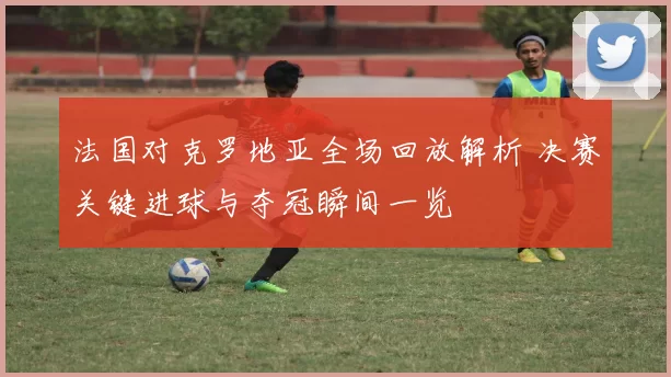 法国对克罗地亚全场回放解析 决赛关键进球与夺冠瞬间一览