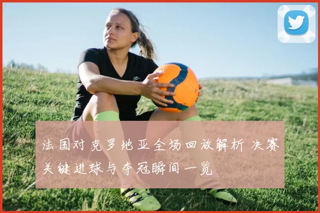 法国对克罗地亚全场回放解析 决赛关键进球与夺冠瞬间一览