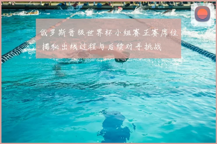 俄罗斯晋级世界杯小组赛正赛席位 揭秘出线过程与后续对手挑战