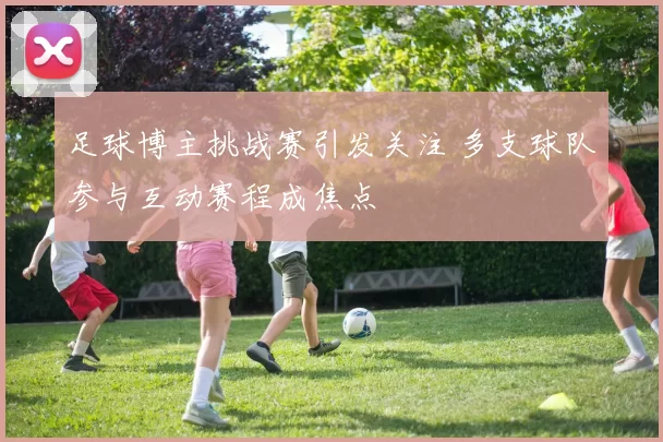 足球博主挑战赛引发关注 多支球队参与互动赛程成焦点