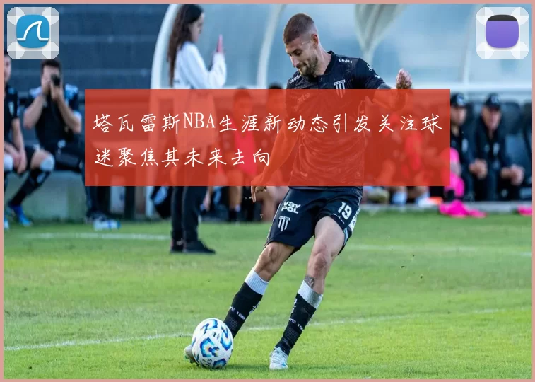 塔瓦雷斯NBA生涯新动态引发关注球迷聚焦其未来去向
