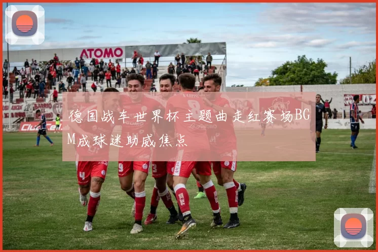 德国战车世界杯主题曲走红赛场BGM成球迷助威焦点