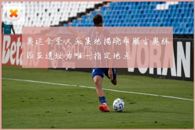 奥运会圣火采集地揭晓希腊古奥林匹亚遗址为唯一指定地点