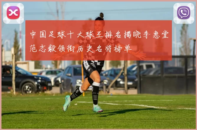 中国足球十大球王排名揭晓李惠堂范志毅领衔历史名将榜单