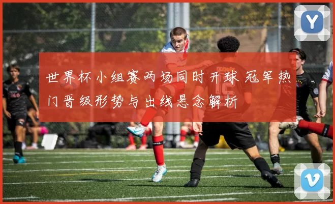 世界杯小组赛两场同时开球 冠军热门晋级形势与出线悬念解析